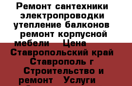 Ремонт сантехники, электропроводки, утепление балконов, ремонт корпусной мебели  › Цена ­ 300 - Ставропольский край, Ставрополь г. Строительство и ремонт » Услуги   . Ставропольский край